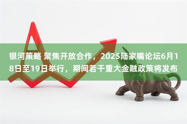 银河策略 聚焦开放合作，2025陆家嘴论坛6月18日至19日举行，期间若干重大金融政策将发布