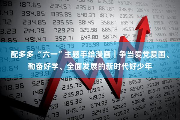 配多多 “六一”主题手绘漫画｜争当爱党爱国、勤奋好学、全面发展的新时代好少年