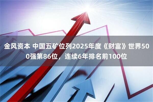 金风资本 中国五矿位列2025年度《财富》世界500强第86位,连续6年排名前100位