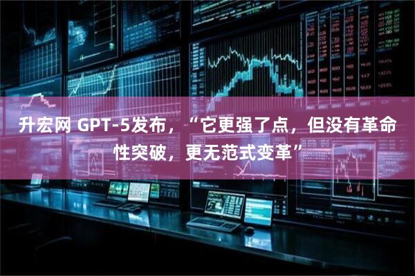 升宏网 GPT-5发布,“它更强了点,但没有革命性突破,更无范式变革”