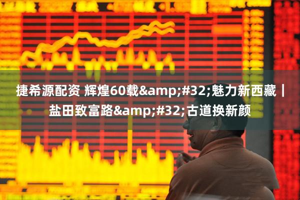 捷希源配资 辉煌60载 魅力新西藏｜盐田致富路 古道换新颜