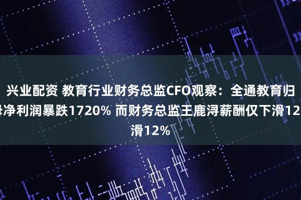 兴业配资 教育行业财务总监CFO观察:全通教育归母净利润暴跌1720% 而财务总监王鹿浔薪酬仅下滑12%