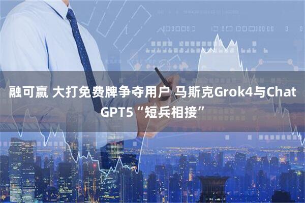 融可赢 大打免费牌争夺用户 马斯克Grok4与ChatGPT5“短兵相接”