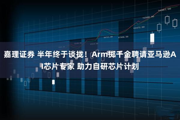 嘉理证券 半年终于谈拢!Arm掷千金聘请亚马逊AI芯片专家 助力自研芯片计划