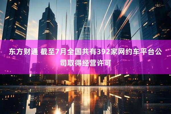 东方财通 截至7月全国共有392家网约车平台公司取得经营许可