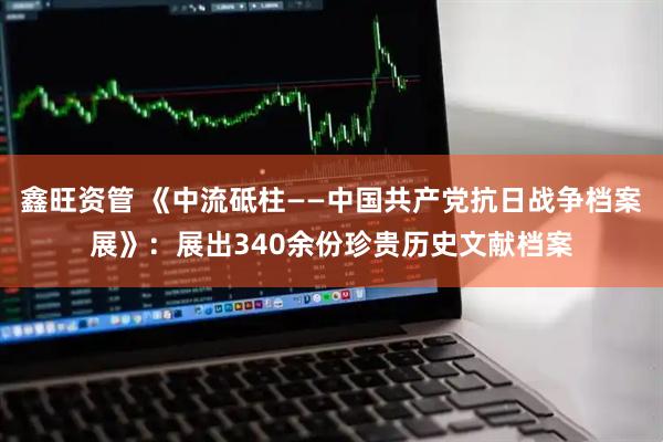 鑫旺资管 《中流砥柱——中国共产党抗日战争档案展》：展出340余份珍贵历史文献档案