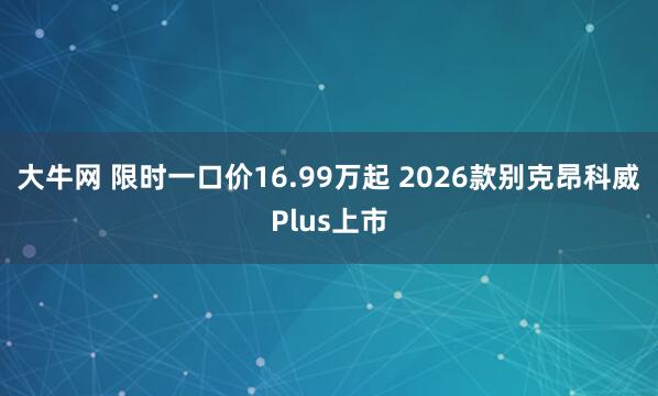 大牛网 限时一口价16.99万起 2026款别克昂科威Plus上市