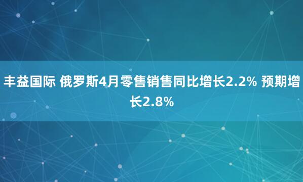 丰益国际 俄罗斯4月零售销售同比增长2.2% 预期增长2.8%