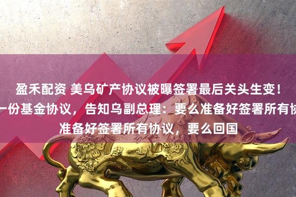 盈禾配资 美乌矿产协议被曝签署最后关头生变!美国要求再签一份基金协议,告知乌副总理:要么准备好签署所有协议,要么回国
