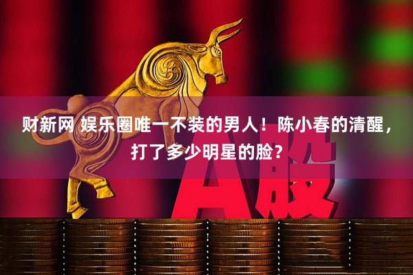 财新网 娱乐圈唯一不装的男人!陈小春的清醒,打了多少明星的脸?