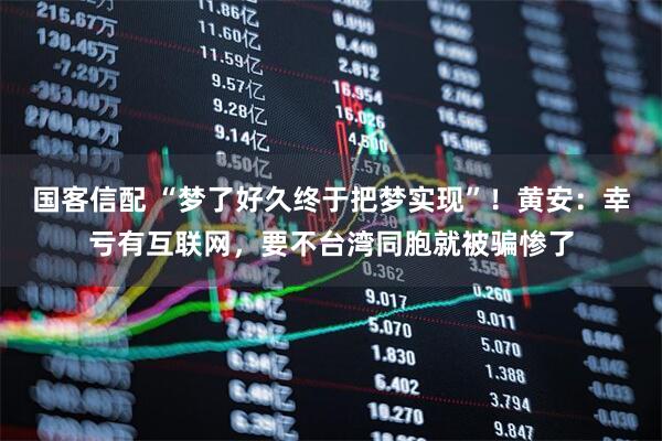 国客信配 “梦了好久终于把梦实现”！黄安：幸亏有互联网，要不台湾同胞就被骗惨了