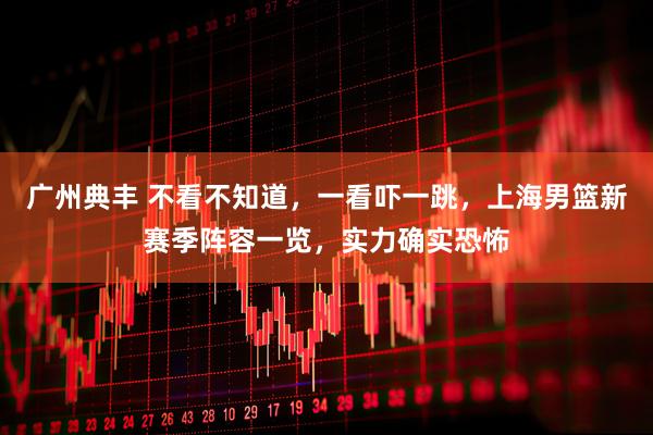 广州典丰 不看不知道，一看吓一跳，上海男篮新赛季阵容一览，实力确实恐怖