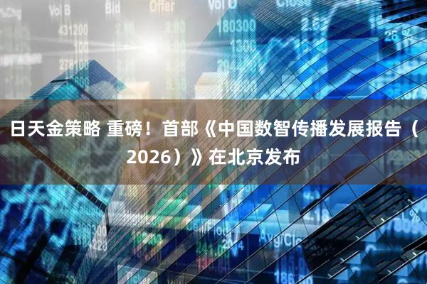 日天金策略 重磅！首部《中国数智传播发展报告（2026）》在北京发布