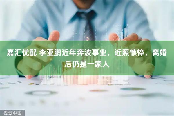 嘉汇优配 李亚鹏近年奔波事业,近照憔悴,离婚后仍是一家人