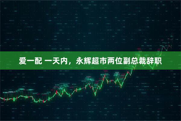 爱一配 一天内,永辉超市两位副总裁辞职
